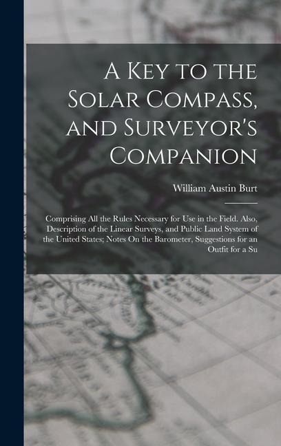 A Key to the Solar Compass, and Surveyor's Companion: Comprising All the Rules Necessary for Use in the Field. Also, Description of the Linear Surveys, and Public Land System of the United States; Notes On the Barometer, Suggestions for an Outfit for a Su