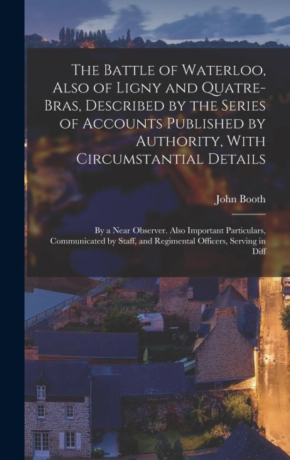 The Battle of Waterloo, Also of Ligny and Quatre-Bras, Described by the Series of Accounts Published by Authority, With Circumstantial Details: By a N