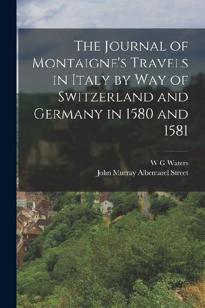 The Journal of Montaignes Travels in Italy by way of Switzerland and Germany in 1580 and 1581