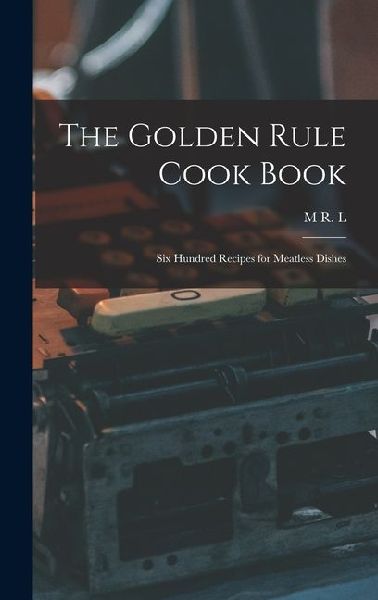 The Golden Rule Cook Book: Six Hundred Recipes for Meatless Dishes