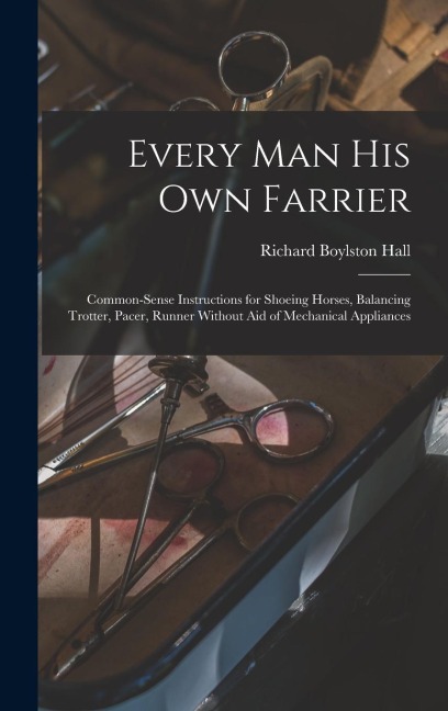 Every man his own Farrier: Common-sense Instructions for Shoeing Horses, Balancing Trotter, Pacer, Runner Without aid of Mechanical Appliances