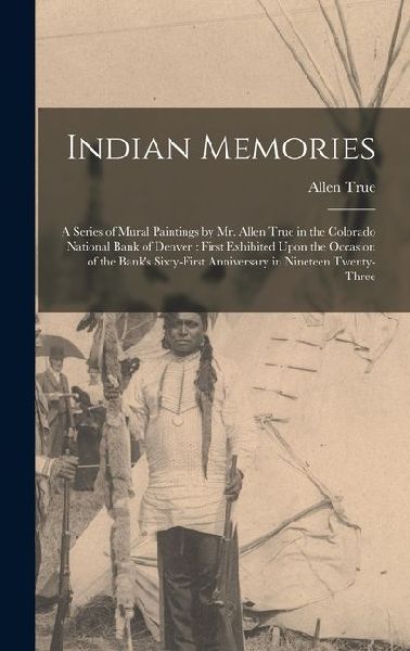 Indian Memories: A Series of Mural Paintings by Mr. Allen True in the Colorado National Bank of Denver: First Exhibited Upon the Occasion of the Banks Sixty-First Anniversary in Nineteen Twenty-Three