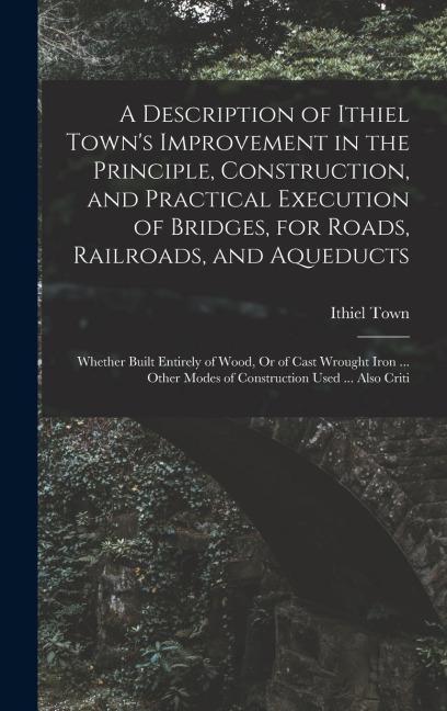 A Description of Ithiel Town's Improvement in the Principle, Construction, and Practical Execution of Bridges, for Roads, Railroads, and Aqueducts: Wh