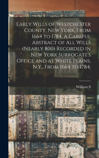 Early Wills of Westchester County, New York, From 1664 to 1784. A Careful Abstract of all Wills (nearly 800) Recorded in New York Surrogates Office and at White Plains, N.Y., From 1664 to 1784;