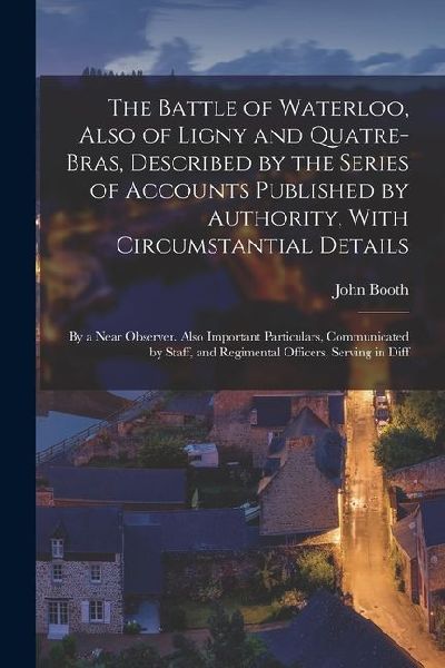 The Battle of Waterloo, Also of Ligny and Quatre-Bras, Described by the Series of Accounts Published by Authority, With Circumstantial Details: By a N