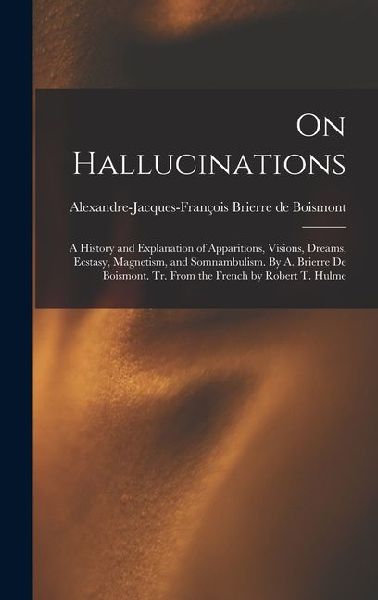 On Hallucinations: A History and Explanation of Apparitions, Visions, Dreams, Ecstasy, Magnetism, and Somnambulism. By A. Brierre de Boismont. Tr. From the French by Robert T. Hulme