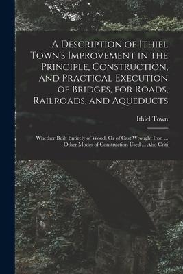 A Description of Ithiel Town's Improvement in the Principle, Construction, and Practical Execution of Bridges, for Roads, Railroads, and Aqueducts: Wh