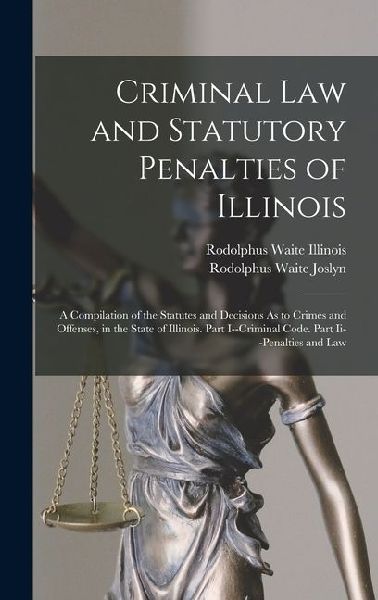 Criminal Law and Statutory Penalties of Illinois: A Compilation of the Statutes and Decisions As to Crimes and Offenses, in the State of Illinois. Par