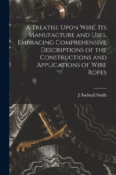 A Treatise Upon Wire, Its Manufacture and Uses, Embracing Comprehensive Descriptions of the Constructions and Applications of Wire Ropes