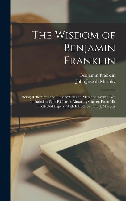 The Wisdom of Benjamin Franklin; Being Reflections and Observations on men and Events, not Included in Poor Richards Almanac; Chosen From his Collected Papers, With Introd. by John J. Murphy