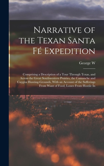 Narrative of the Texan Santa Fé Expedition: Comprising a Description of a Tour Through Texas, and Across the Great Southwestern Prairies, the Camanche and Caygüa Hunting-grounds, With an Account of the Sufferings From Want of Food, Losses From Hostile In