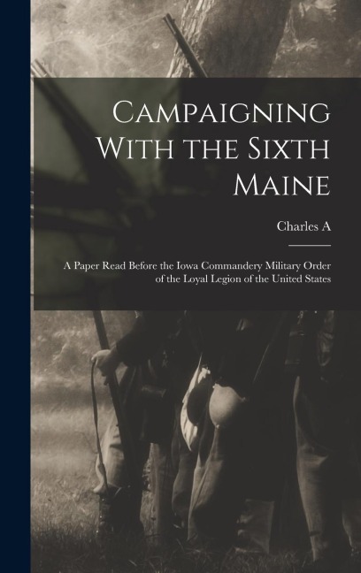Campaigning With the Sixth Maine: A Paper Read Before the Iowa Commandery Military Order of the Loyal Legion of the United States