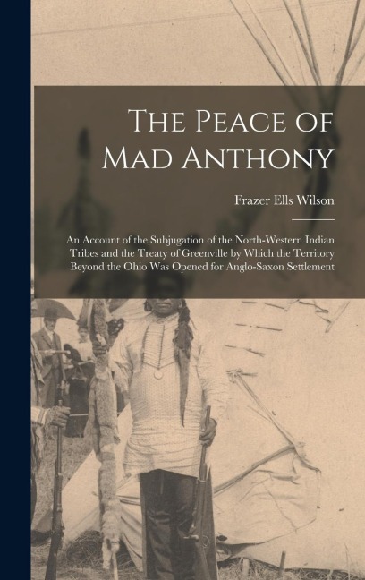 The Peace of Mad Anthony: An Account of the Subjugation of the North-western Indian Tribes and the Treaty of Greenville by Which the Territory Beyond the Ohio was Opened for Anglo-Saxon Settlement