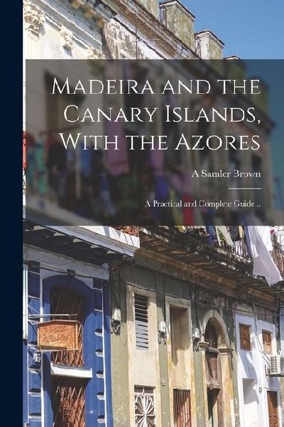 Madeira and the Canary Islands, With the Azores; a Practical and Complete Guide ..