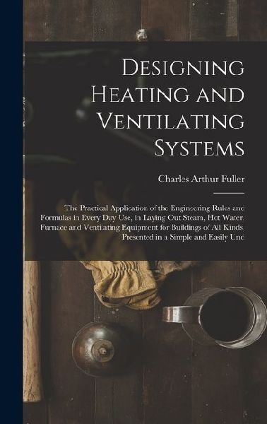 Designing Heating and Ventilating Systems; the Practical Application of the Engineering Rules and Formulas in Every day use, in Laying out Steam, hot Water, Furnace and Ventilating Equipment for Buildings of all Kinds, Presented in a Simple and Easily Und