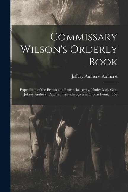 Commissary Wilsons Orderly Book: Expedition of the British and Provincial Army, Under Maj. Gen. Jeffrey Amherst, Against Ticonderoga and Crown Point,