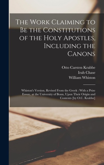 The Work Claiming to be the Constitutions of the Holy Apostles, Including the Canons: Whiston's Version, Revised From the Greek: With a Prize Esssay, at the University of Bonn, Upon Their Origin and Contents [by O.C. Krabbe]