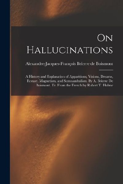 On Hallucinations: A History and Explanation of Apparitions, Visions, Dreams, Ecstasy, Magnetism, and Somnambulism. By A. Brierre de Bois