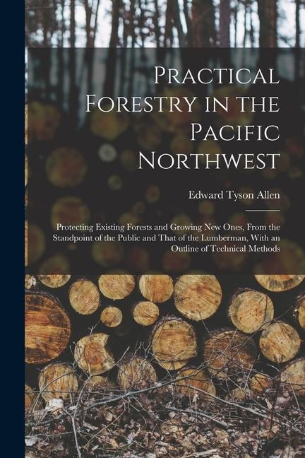 Practical Forestry in the Pacific Northwest; Protecting Existing Forests and Growing new Ones, From the Standpoint of the Public and That of the Lumbe