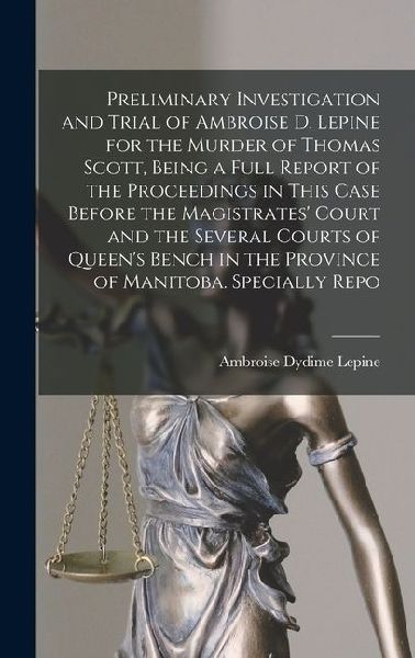 Preliminary Investigation and Trial of Ambroise D. Lepine for the Murder of Thomas Scott, Being a Full Report of the Proceedings in This Case Before the Magistrates' Court and the Several Courts of Queen's Bench in the Province of Manitoba. Specially Repo