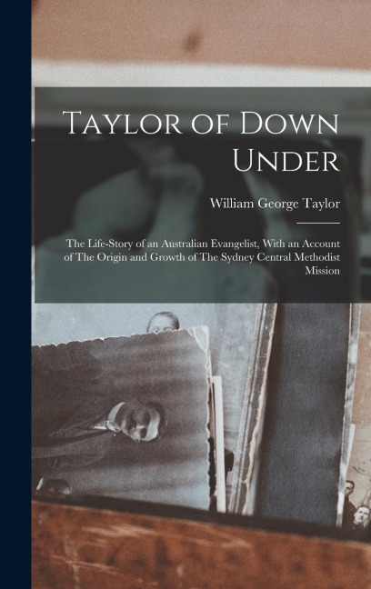 Taylor of Down Under: The Life-story of an Australian Evangelist, With an Account of The Origin and Growth of The Sydney Central Methodist Mission