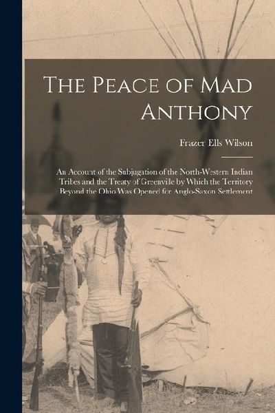 The Peace of Mad Anthony: An Account of the Subjugation of the North-western Indian Tribes and the Treaty of Greenville by Which the Territory B