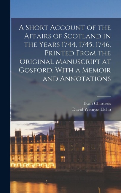 A Short Account of the Affairs of Scotland in the Years 1744, 1745, 1746. Printed From the Original Manuscript at Gosford. With a Memoir and Annotatio