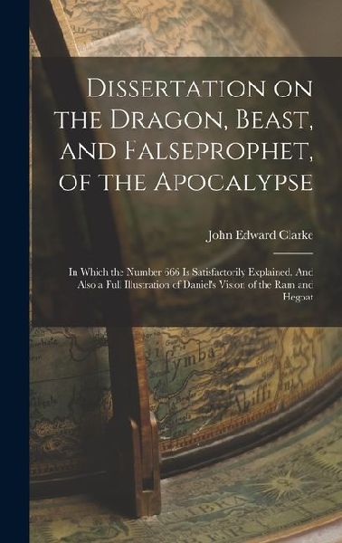 Dissertation on the Dragon, Beast, and Falseprophet, of the Apocalypse; in Which the Number 666 is Satisfactorily Explained. And Also a Full Illustrat