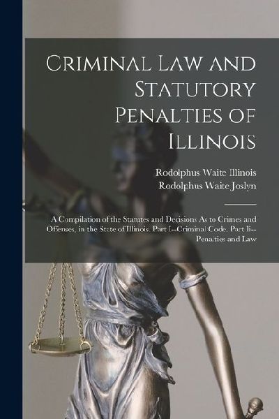 Criminal Law and Statutory Penalties of Illinois: A Compilation of the Statutes and Decisions As to Crimes and Offenses, in the State of Illinois. Par