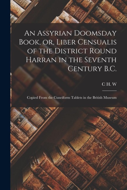 An Assyrian Doomsday Book, or, Liber Censualis of the District Round Harran in the Seventh Century B.C.: Copied From the Cuneiform Tablets in the Brit
