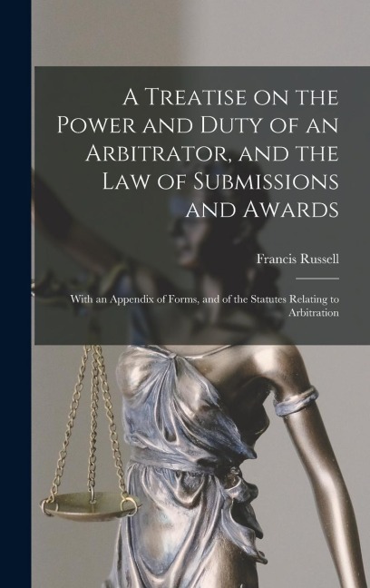 A Treatise on the Power and Duty of an Arbitrator, and the law of Submissions and Awards; With an Appendix of Forms, and of the Statutes Relating to A