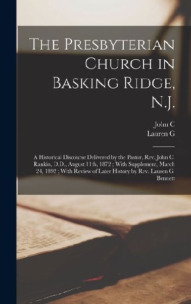 The Presbyterian Church in Basking Ridge, N.J.: A Historical Discourse Delivered by the Pastor, Rev. John C. Rankin, D.D., August 11th, 1872; With Supplement, March 24, 1892; With Review of Later History by Rev. Lauren G. Bennett