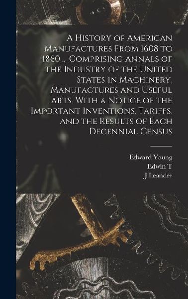 A History of American Manufactures From 1608 to 1860 ... Comprising Annals of the Industry of the United States in Machinery, Manufactures and Useful