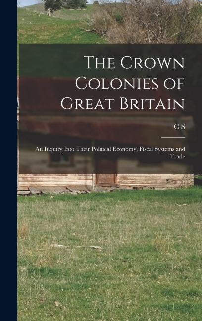 The Crown Colonies of Great Britain: An Inquiry Into Their Political Economy, Fiscal Systems and Trade