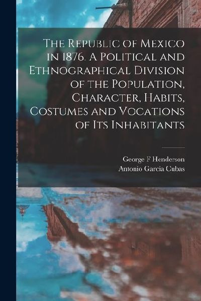 The Republic of Mexico in 1876. A Political and Ethnographical Division of the Population, Character, Habits, Costumes and Vocations of its Inhabitant