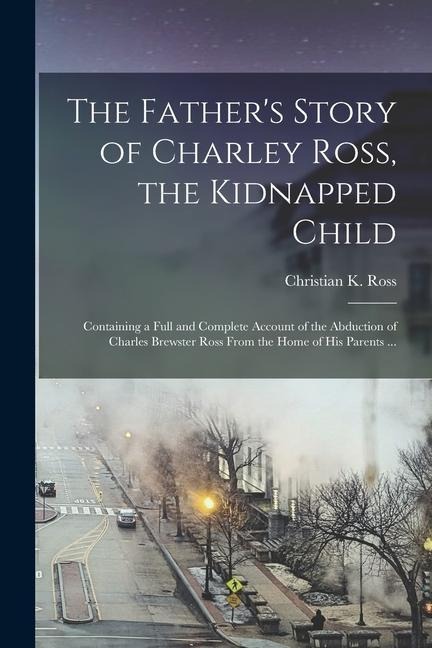 The Fathers Story of Charley Ross, the Kidnapped Child: Containing a Full and Complete Account of the Abduction of Charles Brewster Ross From the Hom