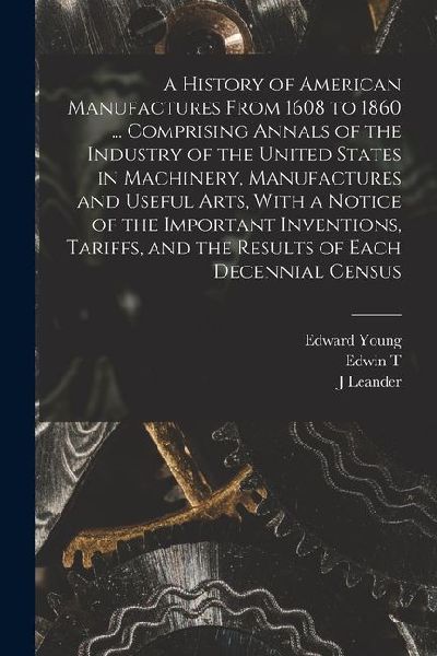A History of American Manufactures From 1608 to 1860 ... Comprising Annals of the Industry of the United States in Machinery, Manufactures and Useful