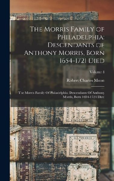 The Morris Family of Philadelphia: Descendants of Anthony Morris, Born 1654-1721 Died: The Morris Family Of Philadelphia: Descendants Of Anthony Morris, Born 1654-1721 Died; Volume 4