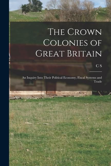 The Crown Colonies of Great Britain: An Inquiry Into Their Political Economy, Fiscal Systems and Trade
