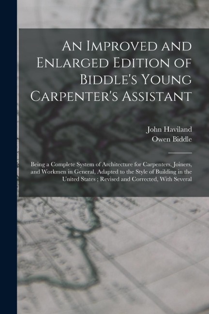An Improved and Enlarged Edition of Biddles Young Carpenters Assistant: Being a Complete System of Architecture for Carpenters, Joiners, and Workmen in General, Adapted to the Style of Building in the United States; Revised and Corrected, With Several