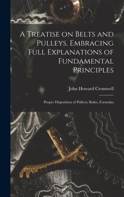 A Treatise on Belts and Pulleys. Embracing Full Explanations of Fundamental Principles; Proper Disposition of Pulleys; Rules, Formulas