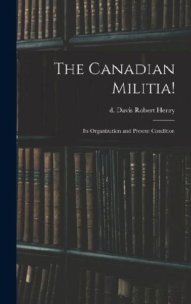 The Canadian Militia!: Its Organization and Present Condition