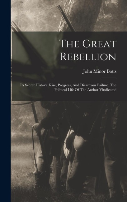The Great Rebellion: Its Secret History, Rise, Progress, And Disastrous Failure. The Political Life Of The Author Vindicated