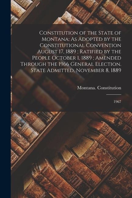 Constitution of the State of Montana: As Adopted by the Constitutional Convention August 17, 1889; Ratified by the People October 1, 1889; Amended Through the 1966 General Election. State Admitted, November 8, 1889: 1967