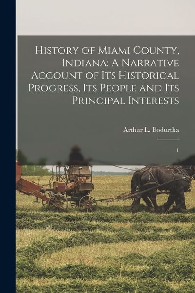 History of Miami County, Indiana: A Narrative Account of its Historical Progress, its People and its Principal Interests: 1