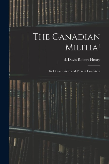 The Canadian Militia!: Its Organization and Present Condition