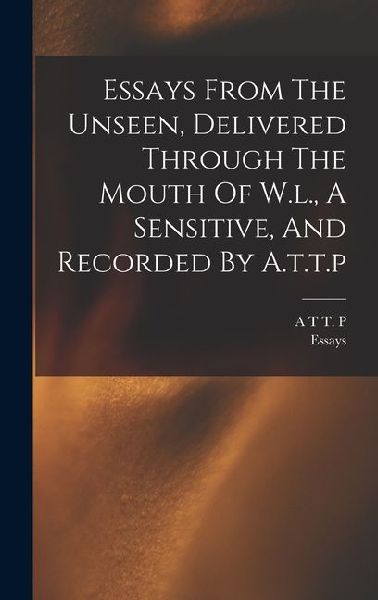 Essays From The Unseen, Delivered Through The Mouth Of W.l., A Sensitive, And Recorded By A.t.t.p