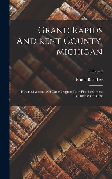 Grand Rapids And Kent County, Michigan: Historical Account Of Their Progress From First Settlement To The Present Time; Volume 2