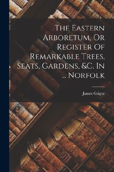 The Eastern Arboretum, Or Register Of Remarkable Trees, Seats, Gardens, &c. In ... Norfolk
