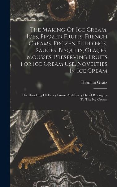 The Making Of Ice Cream, Ices, Frozen Fruits, French Creams, Frozen Puddings, Sauces, Bisquits, Glaçes, Mousses, Preserving Fruits For Ice Cream Use, Novelties In Ice Cream: The Handling Of Fancy Forms And Every Detail Belonging To The Ice Cream